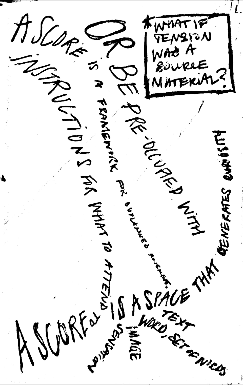 scan of a handwritten note, with lines of text stretching, interrupting, and protruding from each other. the lines read: “a score is a framework for unplanned movement;” “instructions for what to attend to;” “or be preoccupied with;” “a score is a space that generates curiosity;” “a score is a sensation, image, word, set of words, text.” in a square on the top right corner reads “what if tension was a source material?” scan of a handwritten note, with lines of text stretching, interrupting, and protruding from each other. the lines read: “a score is a framework for unplanned movement;” “instructions for what to attend to;” “or be preoccupied with;” “a score is a space that generates curiosity;” “a score is a sensation, image, word, set of words, text.” in a square on the top right corner reads “what if tension was a source material?”